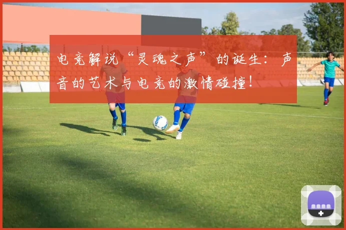 电竞解说“灵魂之声”的诞生:声音的艺术与电竞的激情碰撞!