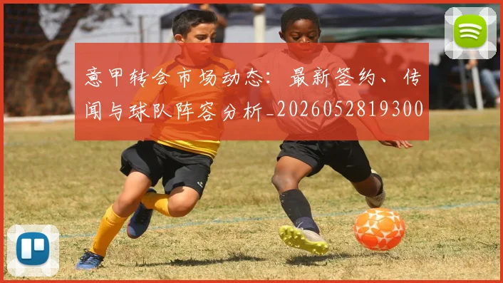意甲转会市场动态:最新签约、传闻与球队阵容分析_20260528193001_20260609195757