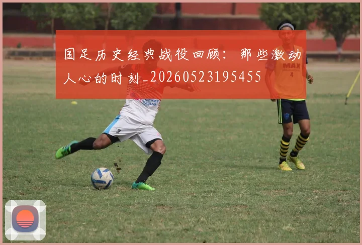 国足历史经典战役回顾：那些激动人心的时刻_20260523195455
