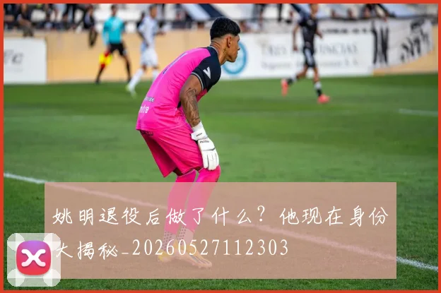姚明退役后做了什么?他现在身份大揭秘_20260527112303