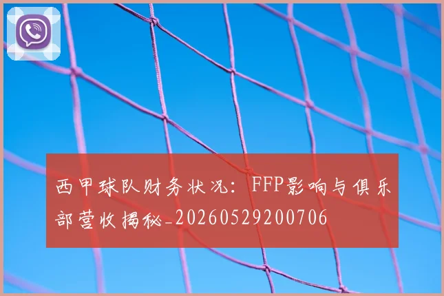 西甲球队财务状况：FFP影响与俱乐部营收揭秘_20260529200706