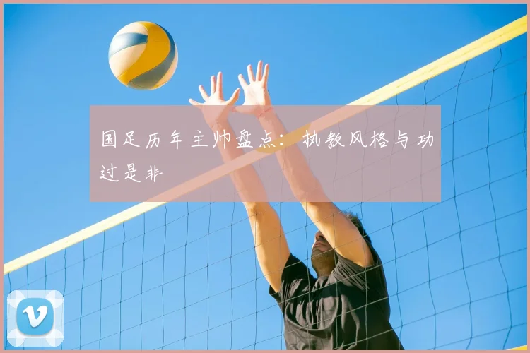 国足历年主帅盘点：执教风格与功过是非
