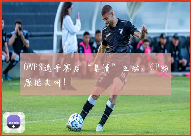 OWPS选手赛后“基情”互动,CP粉原地尖叫!