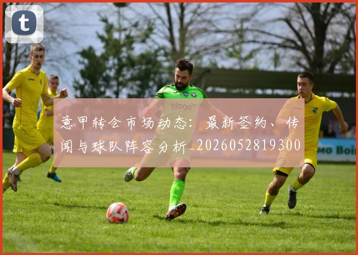 意甲转会市场动态：最新签约、传闻与球队阵容分析_20260528193001_20260609195757