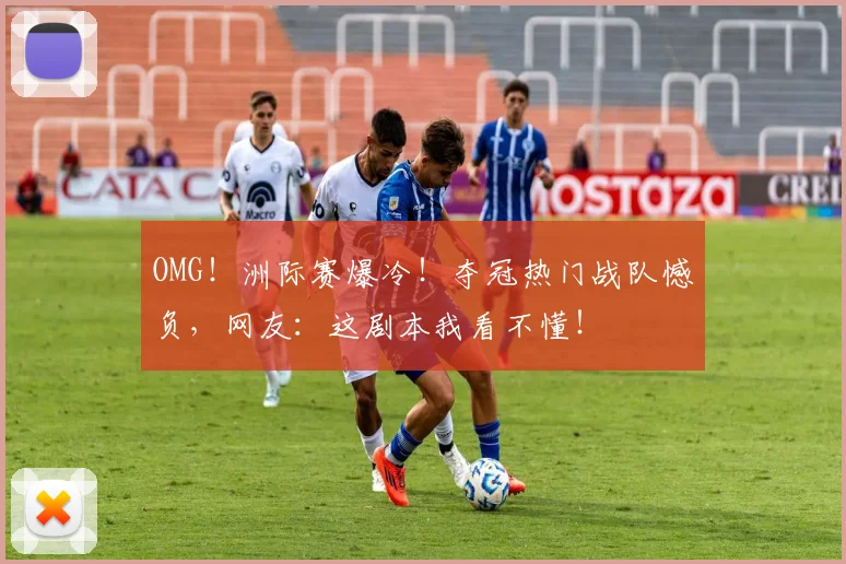 OMG！洲际赛爆冷！夺冠热门战队憾负，网友：这剧本我看不懂！