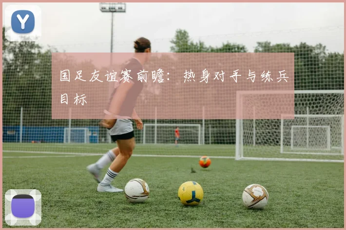 国足友谊赛前瞻：热身对手与练兵目标